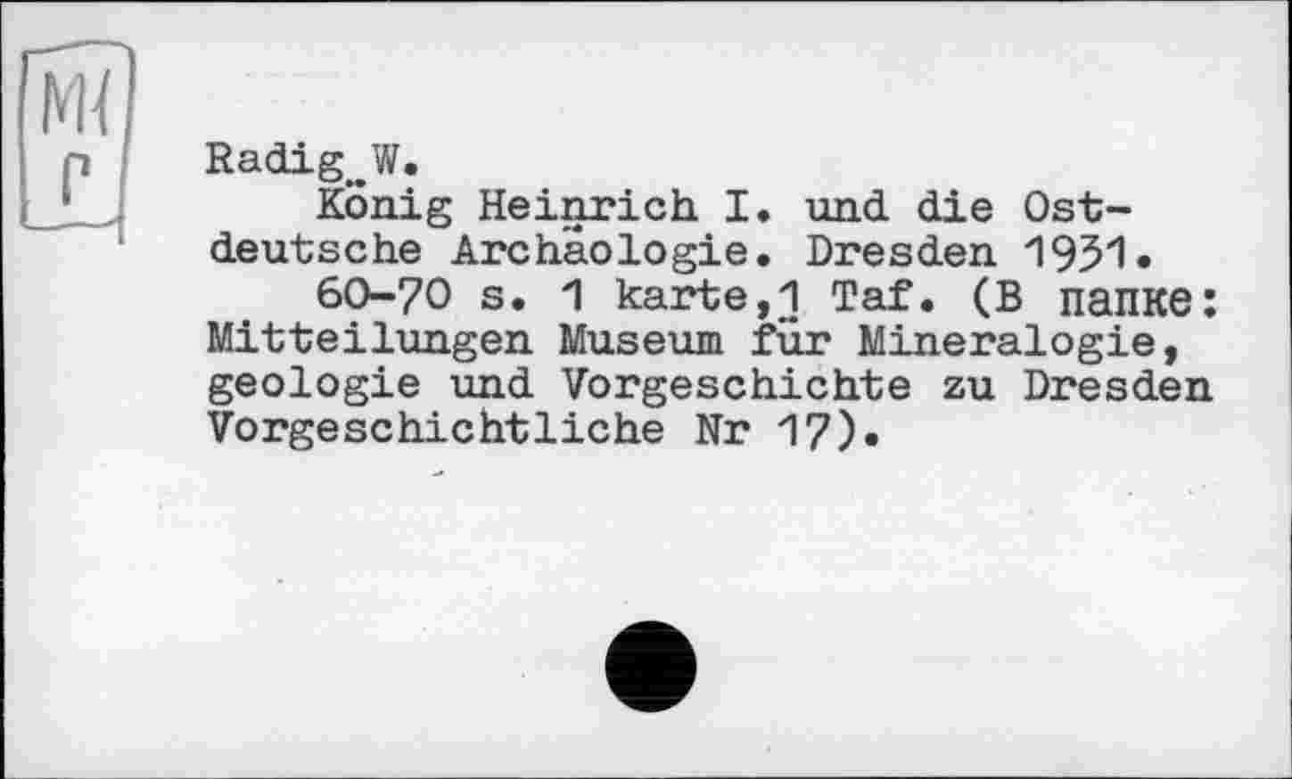 ﻿Radig^W.
König Heinrich I. und die Ostdeutsche Archäologie. Dresden 1951» 60-70 s. 1 karte,1 Taf. (В папке: Mitteilungen Museum für Mineralogie, geologie und Vorgeschichte zu Dresden Vorgeschichtliche Nr 17).